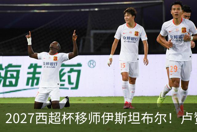 2027西超杯移师伊斯坦布尔！卢赞：西超杯潜在受众超过一亿人